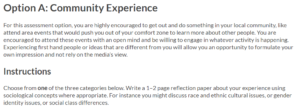 Text reads: Option A. Community Experience For this assessment option, you are highly encouraged to get out and do something in your local community, like attend area events that would push you out of your comfort zone to learn more about other people. You are encouraged to attend these events with an open mind and be willing to engage in whatever activity is happening. Experiencing first-hand people or ideas that are different from you will allow you an opportunity to formulate your own impression and not rely on the media’s view. Instructions Choose from one of the three categories below. Write a 1-2 page reflection paper about your experience using sociological concepts where appropriate. For instance you might discuss race and ethnic cultural issues, or gender identity issues or social class differences.